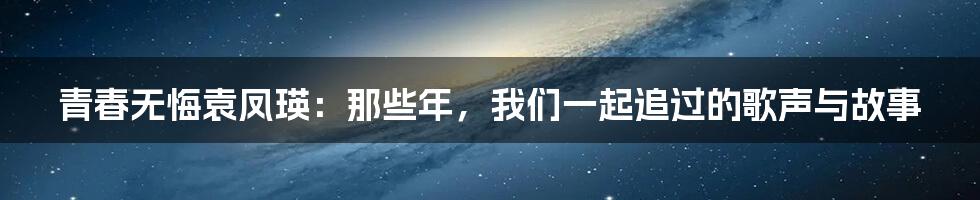 青春无悔袁凤瑛:那些年,我们一起追过的歌声与故事