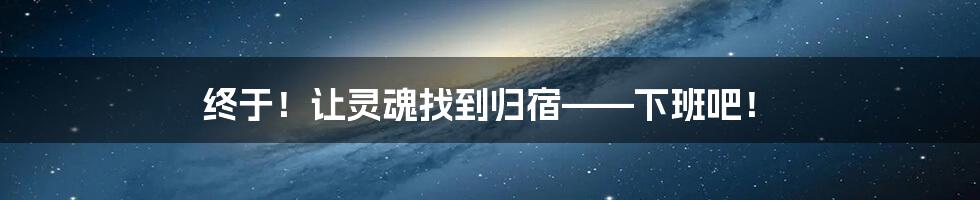 终于!让灵魂找到归宿——下班吧!