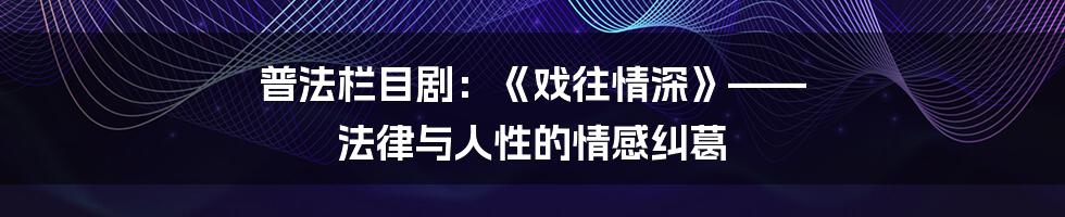 普法栏目剧:《戏往情深》—— 法律与人性的情感纠葛