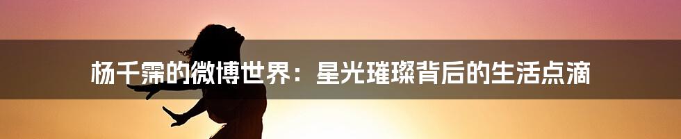 杨千霈的微博世界:星光璀璨背后的生活点滴