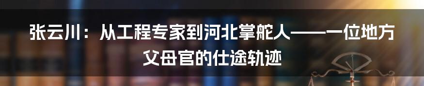 张云川:从工程专家到河北掌舵人——一位地方父母官的仕途轨迹