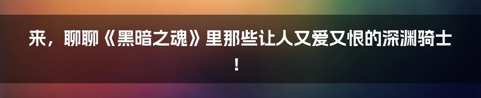 来,聊聊《黑暗之魂》里那些让人又爱又恨的深渊骑士!