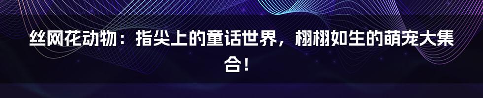 丝网花动物:指尖上的童话世界,栩栩如生的萌宠大集合!