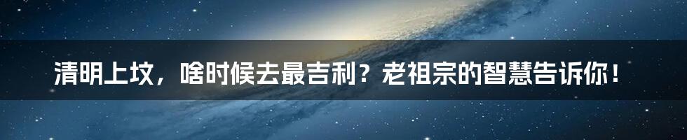 清明上坟,啥时候去最吉利?老祖宗的智慧告诉你!