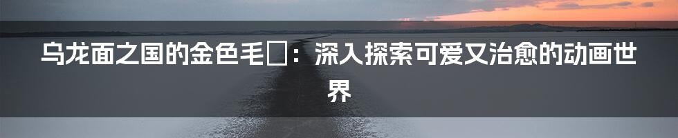 乌龙面之国的金色毛毬:深入探索可爱又治愈的动画世界