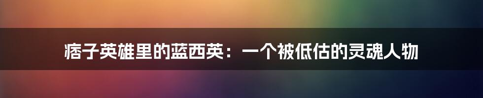 痞子英雄里的蓝西英:一个被低估的灵魂人物