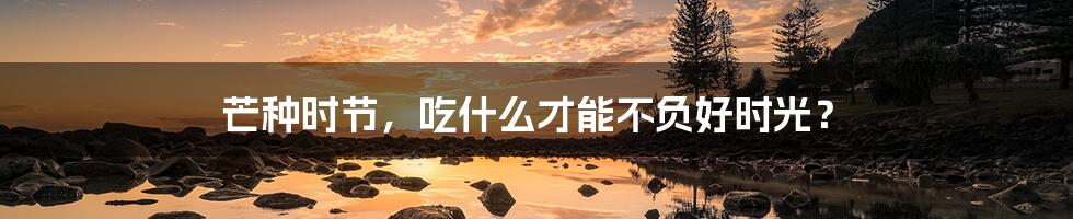 芒种时节，吃什么才能不负好时光？