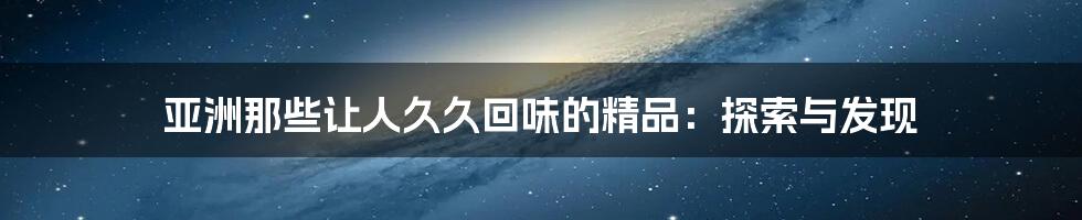 亚洲那些让人久久回味的精品:探索与发现