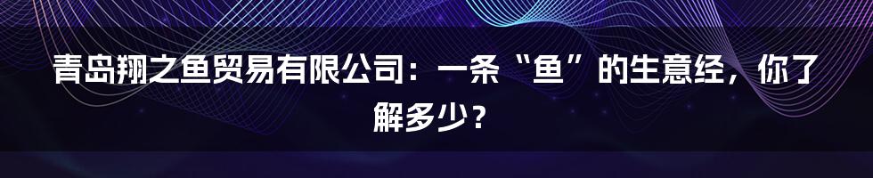 青岛翔之鱼贸易有限公司:一条“鱼”的生意经,你了解多少?
