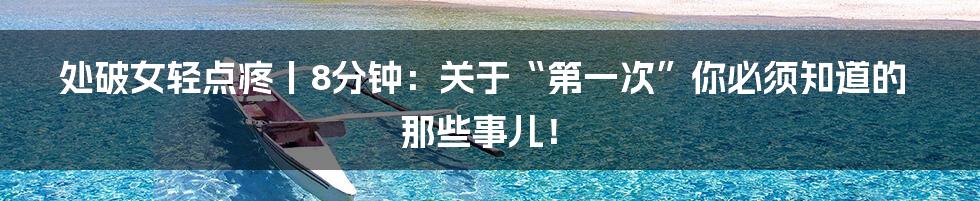 处破女轻点疼丨8分钟:关于“第一次”你必须知道的那些事儿!