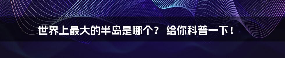 世界上最大的半岛是哪个? 给你科普一下!