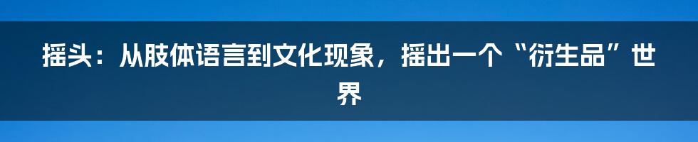 摇头:从肢体语言到文化现象,摇出一个“衍生品”世界