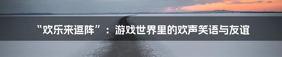 “欢乐来逗阵”:游戏世界里的欢声笑语与友谊