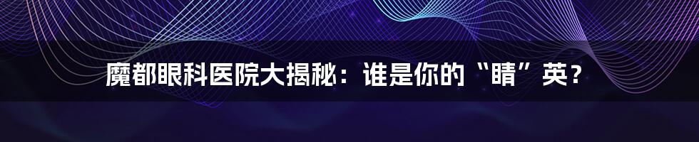 魔都眼科医院大揭秘:谁是你的“睛”英?