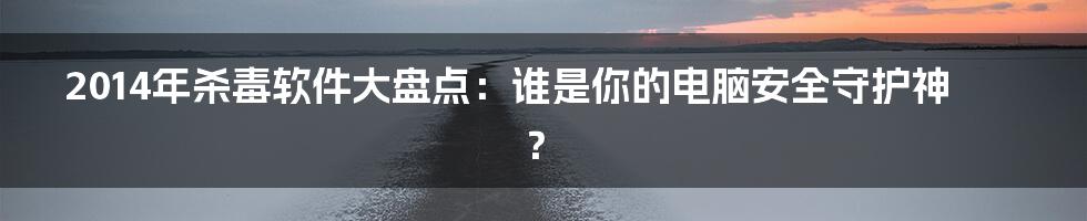 2014年杀毒软件大盘点:谁是你的电脑安全守护神?
