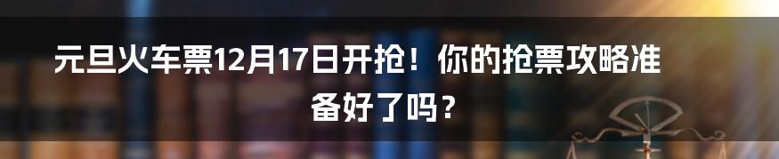 元旦火车票12月17日开抢！你的抢票攻略准备好了吗？