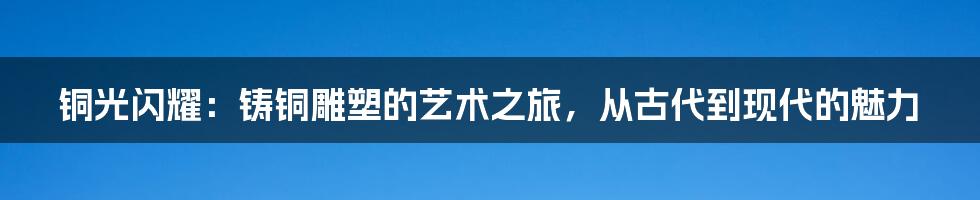 铜光闪耀:铸铜雕塑的艺术之旅,从古代到现代的魅力