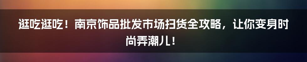 逛吃逛吃!南京饰品批发市场扫货全攻略,让你变身时尚弄潮儿!