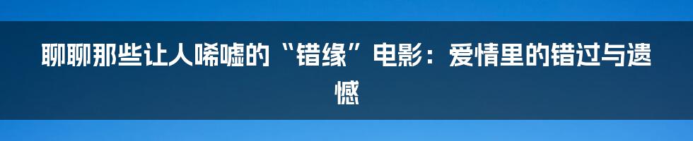 聊聊那些让人唏嘘的“错缘”电影:爱情里的错过与遗憾