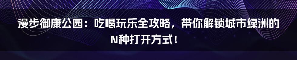 漫步御康公园：吃喝玩乐全攻略，带你解锁城市绿洲的N种打开方式！