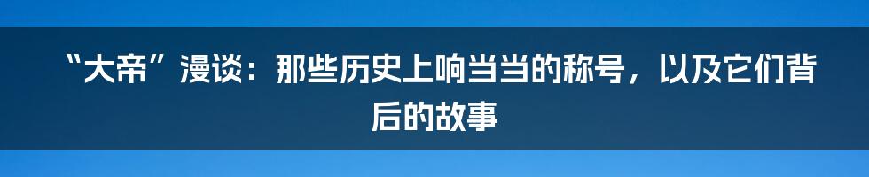 “大帝”漫谈:那些历史上响当当的称号,以及它们背后的故事