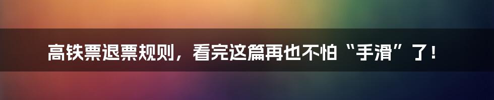 高铁票退票规则,看完这篇再也不怕“手滑”了!