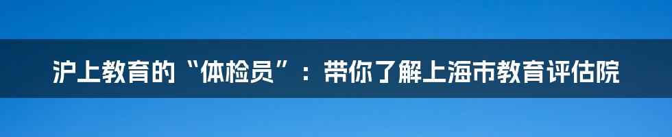 沪上教育的“体检员”:带你了解上海市教育评估院