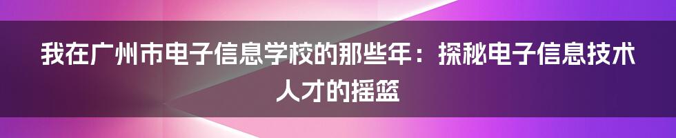 我在广州市电子信息学校的那些年:探秘电子信息技术人才的摇篮