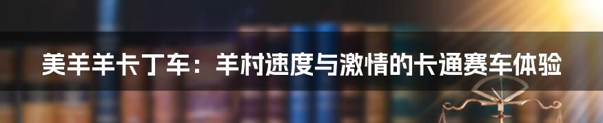 美羊羊卡丁车:羊村速度与激情的卡通赛车体验