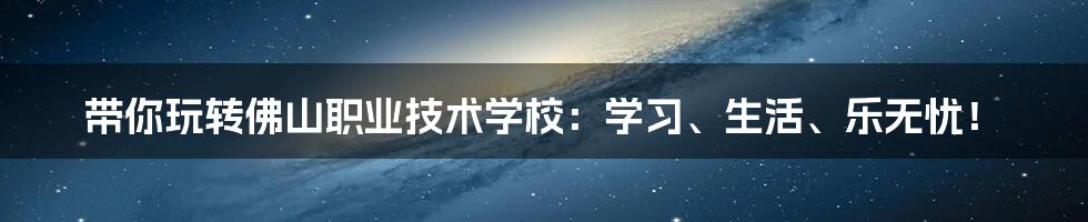 带你玩转佛山职业技术学校:学习、生活、乐无忧!