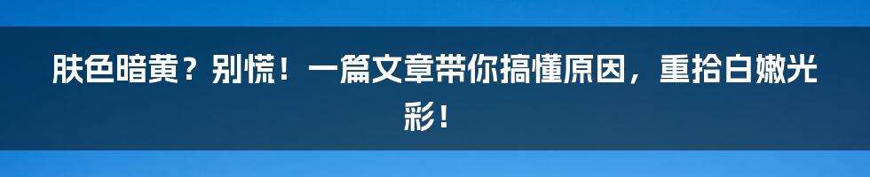 肤色暗黄？别慌！一篇文章带你搞懂原因，重拾白嫩光彩！