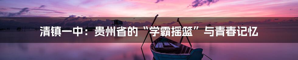 清镇一中：贵州省的“学霸摇篮”与青春记忆
