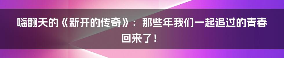 嗨翻天的《新开的传奇》:那些年我们一起追过的青春回来了!