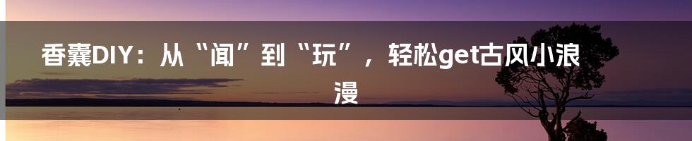 香囊DIY：从“闻”到“玩”，轻松get古风小浪漫