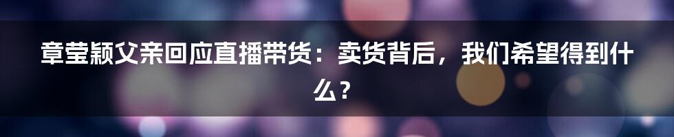 章莹颖父亲回应直播带货:卖货背后,我们希望得到什么?