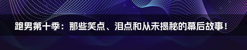 跑男第十季:那些笑点、泪点和从未揭秘的幕后故事!