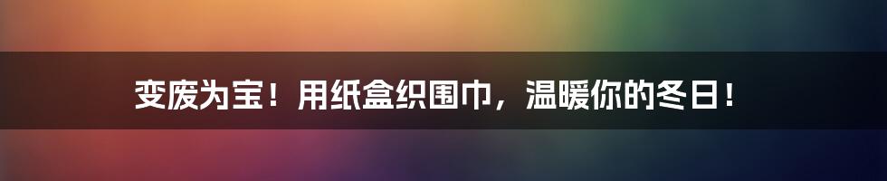 变废为宝!用纸盒织围巾,温暖你的冬日!