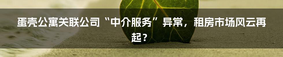 蛋壳公寓关联公司“中介服务”异常,租房市场风云再起?