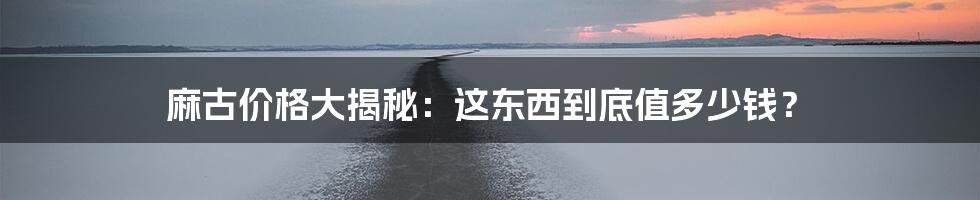 麻古价格大揭秘:这东西到底值多少钱?
