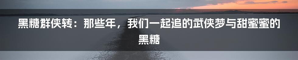 黑糖群侠转:那些年,我们一起追的武侠梦与甜蜜蜜的黑糖