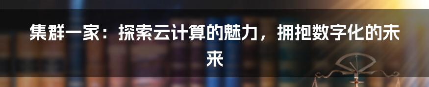 集群一家:探索云计算的魅力,拥抱数字化的未来