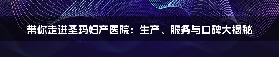 带你走进圣玛妇产医院:生产、服务与口碑大揭秘