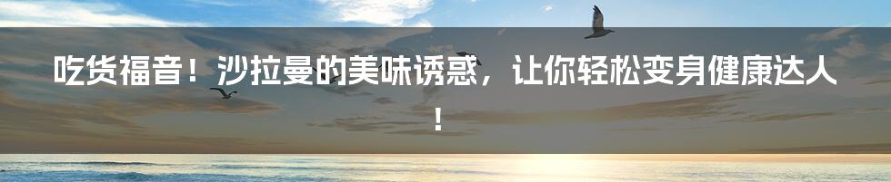 吃货福音!沙拉曼的美味诱惑,让你轻松变身健康达人!