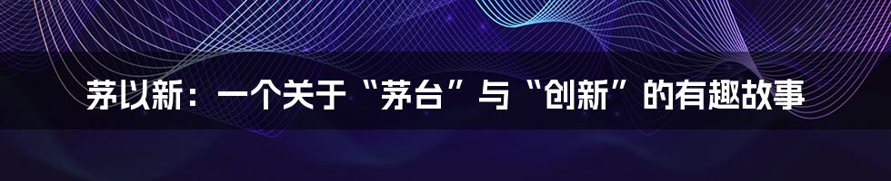 茅以新:一个关于“茅台”与“创新”的有趣故事