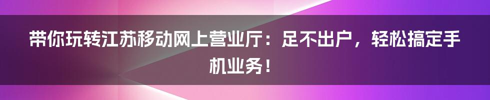 带你玩转江苏移动网上营业厅:足不出户,轻松搞定手机业务!