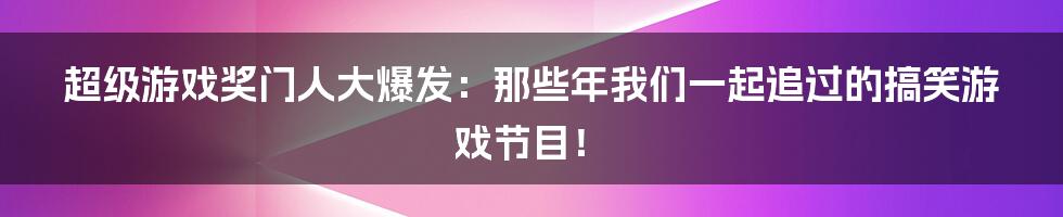 超级游戏奖门人大爆发:那些年我们一起追过的搞笑游戏节目!