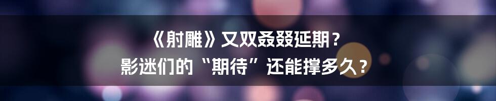 《射雕》又双叒叕延期? 影迷们的“期待”还能撑多久?