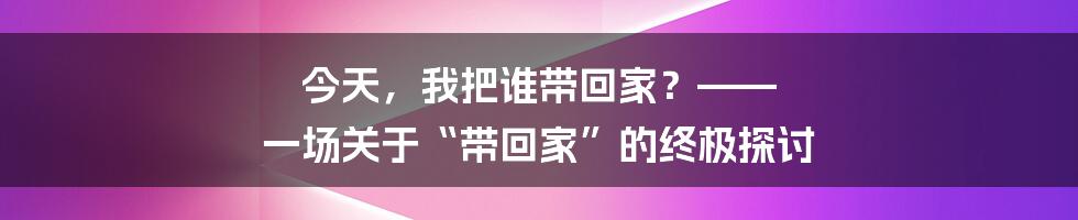 今天,我把谁带回家?—— 一场关于“带回家”的终极探讨