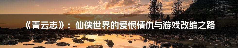 《青云志》:仙侠世界的爱恨情仇与游戏改编之路