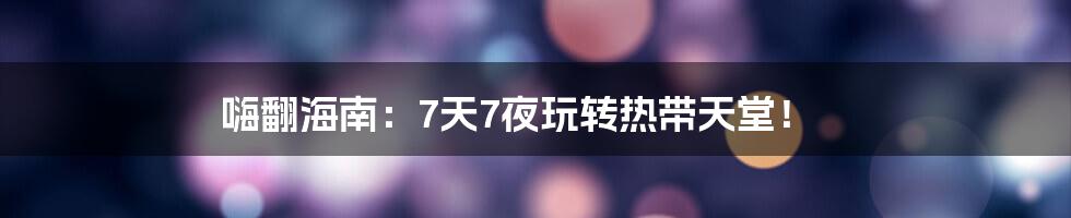 嗨翻海南：7天7夜玩转热带天堂！